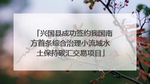 兴国县成功签约我国南方首条综合治理小流域水土保持碳汇交易项目