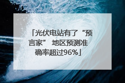 光伏电站有了“预言家” 地区预测准确率超过96%