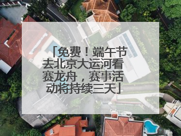 免费！端午节去北京大运河看赛龙舟，赛事活动将持续三天