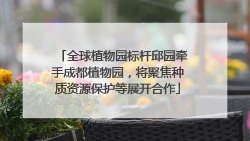 全球植物园标杆邱园牵手成都植物园，将聚焦种质资源保护等展开合作