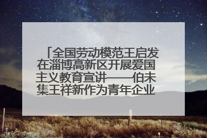 全国劳动模范王启发在淄博高新区开展爱国主义教育宣讲——伯未集王祥新作为青年企业家代表作主题演讲