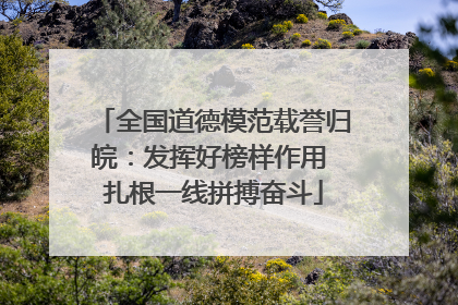 全国道德模范载誉归皖：发挥好榜样作用 扎根一线拼搏奋斗