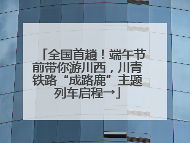 全国首趟！端午节前带你游川西，川青铁路“成路鹿”主题列车启程→