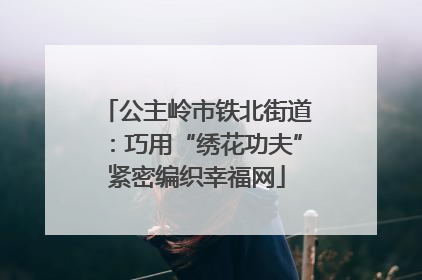 公主岭市铁北街道：巧用“绣花功夫”紧密编织幸福网