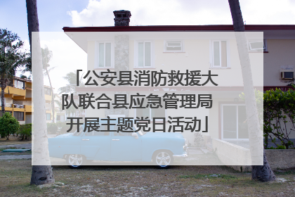 公安县消防救援大队联合县应急管理局开展主题党日活动