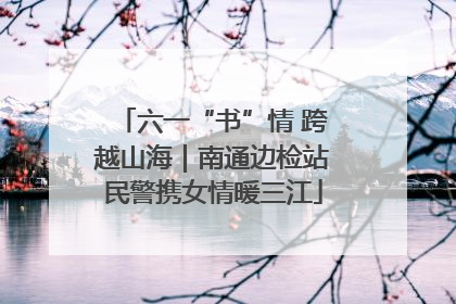 六一“书”情 跨越山海｜南通边检站民警携女情暖三江