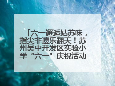 六一邂逅姑苏味，指尖非遗乐翻天！苏州吴中开发区实验小学“六一”庆祝活动精彩纷呈