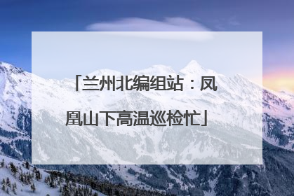 兰州北编组站：凤凰山下高温巡检忙