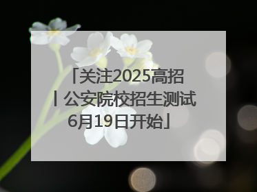 关注2025高招丨公安院校招生测试6月19日开始