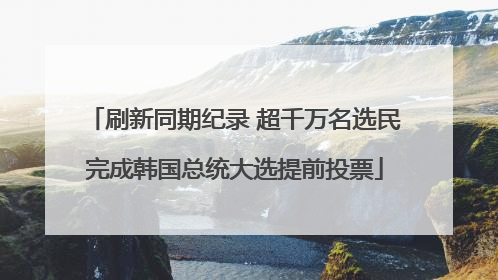 刷新同期纪录 超千万名选民完成韩国总统大选提前投票