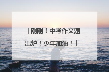 刚刚！中考作文题出炉！少年加油！