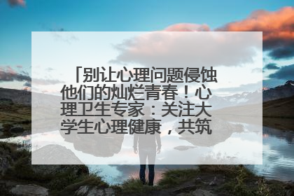 别让心理问题侵蚀他们的灿烂青春！心理卫生专家：关注大学生心理健康，共筑青春心灵防线