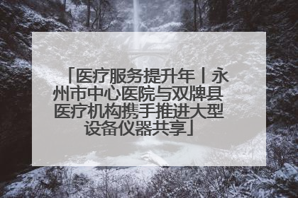 医疗服务提升年丨永州市中心医院与双牌县医疗机构携手推进大型设备仪器共享