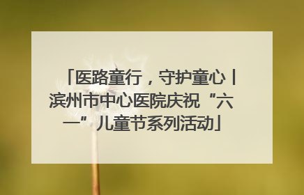 医路童行，守护童心丨滨州市中心医院庆祝“六一”儿童节系列活动