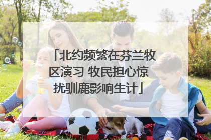 北约频繁在芬兰牧区演习 牧民担心惊扰驯鹿影响生计