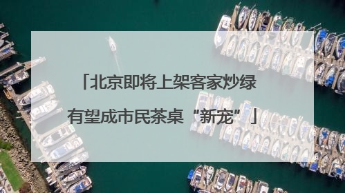 北京即将上架客家炒绿 有望成市民茶桌“新宠”