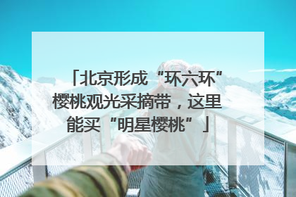 北京形成“环六环”樱桃观光采摘带，这里能买“明星樱桃”