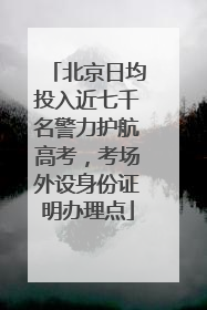 北京日均投入近七千名警力护航高考，考场外设身份证明办理点