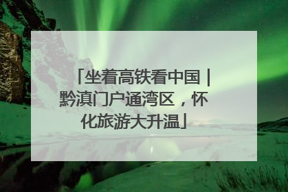坐着高铁看中国｜黔滇门户通湾区，怀化旅游大升温