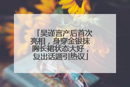 吴谨言产后首次亮相，身穿金银抹胸长裙状态大好，复出话题引热议