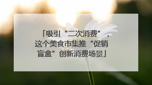 吸引“二次消费”，这个美食市集推“促销盲盒”创新消费场景