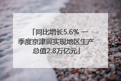 同比增长5.6% 一季度京津冀实现地区生产总值2.8万亿元