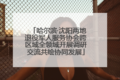 哈尔滨·沈阳两地退役军人服务协会跨区域全领域开展调研交流共绘协同发展