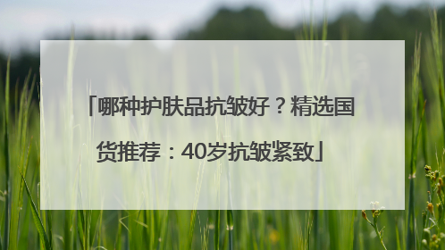 哪种护肤品抗皱好？精选国货推荐：40岁抗皱紧致