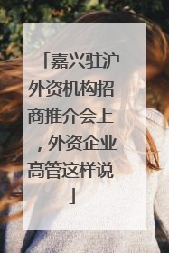 嘉兴驻沪外资机构招商推介会上，外资企业高管这样说