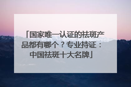 国家唯一认证的祛斑产品都有哪个？专业持证：中国祛斑十大名牌
