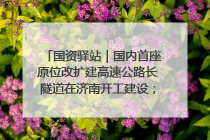 国资驿站｜国内首座原位改扩建高速公路长隧道在济南开工建设；国家能源集团一技术达国际领先水平