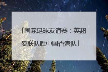 国际足球友谊赛：英超曼联队胜中国香港队