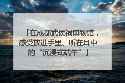 在成都武侯祠博物馆，感受放进手里、听在耳中的“沉浸式端午”