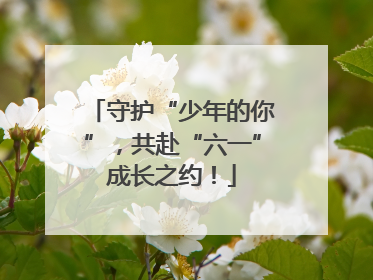 守护“少年的你”，共赴“六一”成长之约！