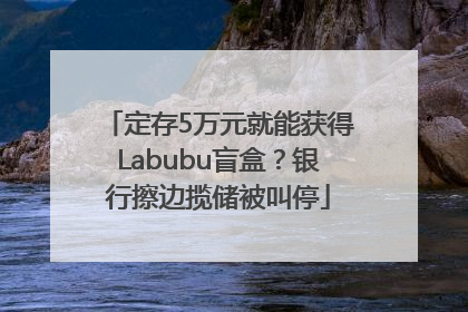 定存5万元就能获得Labubu盲盒？银行擦边揽储被叫停
