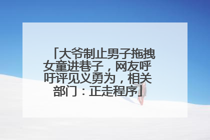大爷制止男子拖拽女童进巷子，网友呼吁评见义勇为，相关部门：正走程序