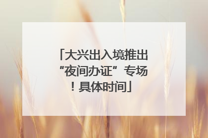 大兴出入境推出“夜间办证”专场！具体时间