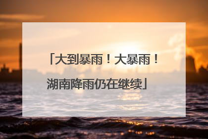 大到暴雨！大暴雨！湖南降雨仍在继续