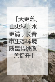 天更蓝、山更绿、水更清，长春市生态环境质量持续改善提升