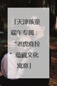 天津孩童端午专属：“老虎耷拉”蕴藏文化寓意
