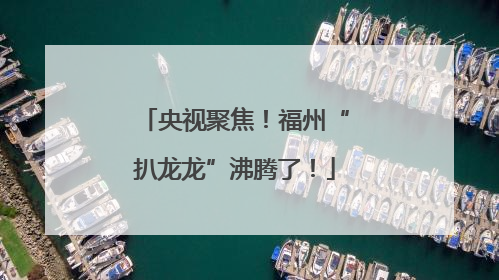 央视聚焦！福州“扒龙龙”沸腾了！