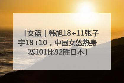 女篮｜韩旭18+11张子宇18+10，中国女篮热身赛101比92胜日本