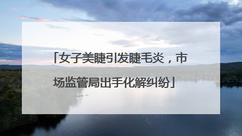 女子美睫引发睫毛炎，市场监管局出手化解纠纷