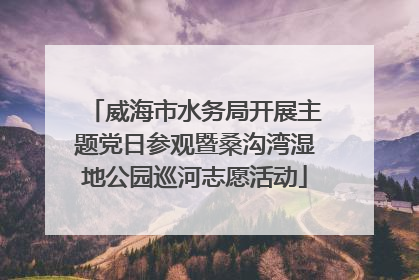 威海市水务局开展主题党日参观暨桑沟湾湿地公园巡河志愿活动