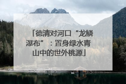 德清对河口“龙鳞瀑布”：置身绿水青山中的世外桃源