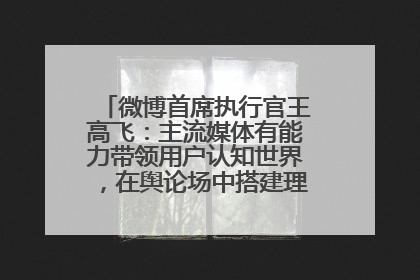 微博首席执行官王高飞：主流媒体有能力带领用户认知世界，在舆论场中搭建理性的讨论空间
