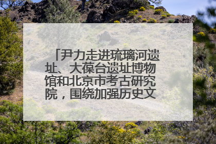 尹力走进琉璃河遗址、大葆台遗址博物馆和北京市考古研究院，围绕加强历史文化名城保护调研