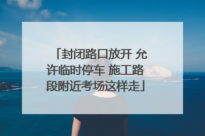 封闭路口放开 允许临时停车 施工路段附近考场这样走
