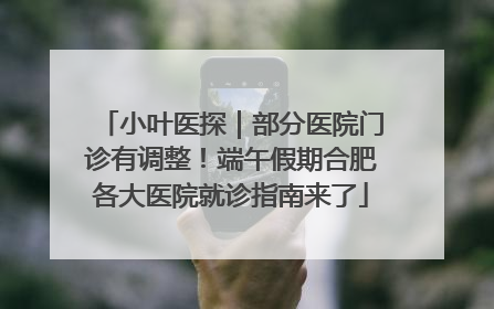 小叶医探｜部分医院门诊有调整！端午假期合肥各大医院就诊指南来了