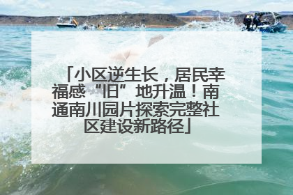 小区逆生长，居民幸福感“旧”地升温！南通南川园片探索完整社区建设新路径